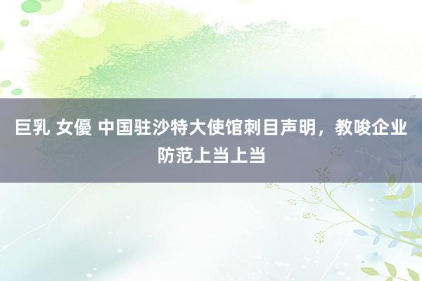巨乳 女優 中国驻沙特大使馆刺目声明,教唆企业防范上当上当