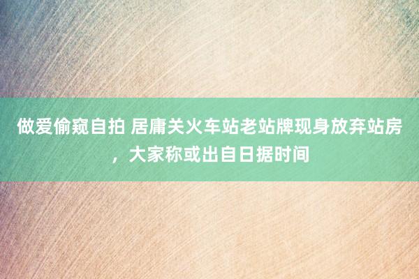 做爱偷窥自拍 居庸关火车站老站牌现身放弃站房，大家称或出自日据时间