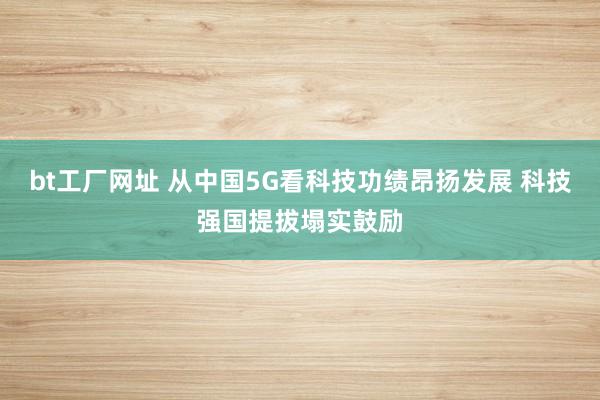 bt工厂网址 从中国5G看科技功绩昂扬发展 科技强国提拔塌实鼓励