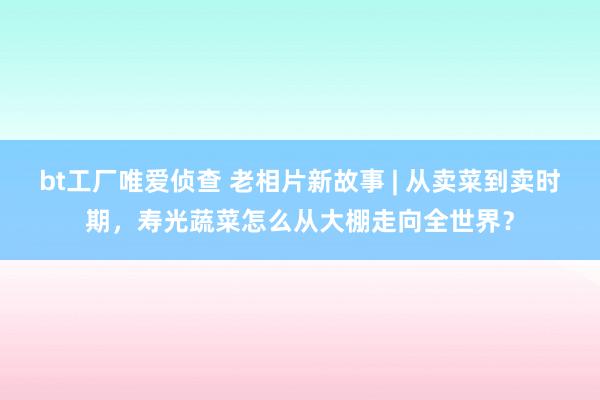 bt工厂唯爱侦查 老相片新故事 | 从卖菜到卖时期，寿光蔬菜怎么从大棚走向全世界？