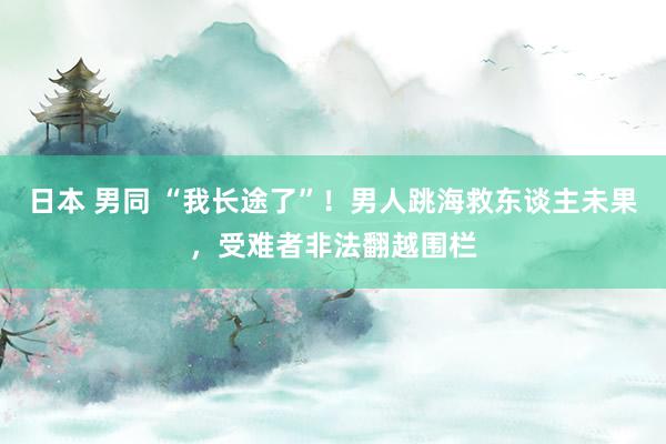 日本 男同 “我长途了”!男人跳海救东谈主未果,受难者非法翻越围栏