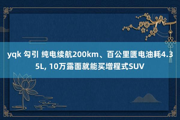 yqk 勾引 纯电续航200km、百公里匮电油耗4.35L， 10万露面就能买增程式SUV