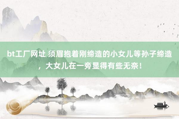 bt工厂网址 须眉抱着刚缔造的小女儿等孙子缔造，大女儿在一旁显得有些无奈！
