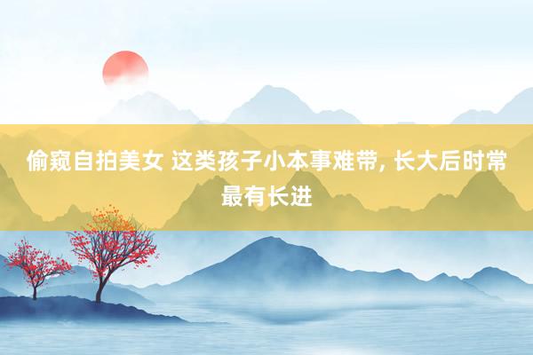偷窥自拍美女 这类孩子小本事难带， 长大后时常最有长进