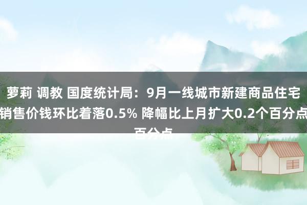 萝莉 调教 国度统计局：9月一线城市新建商品住宅销售价钱环比着落0.5% 降幅比上月扩大0.2个百分点