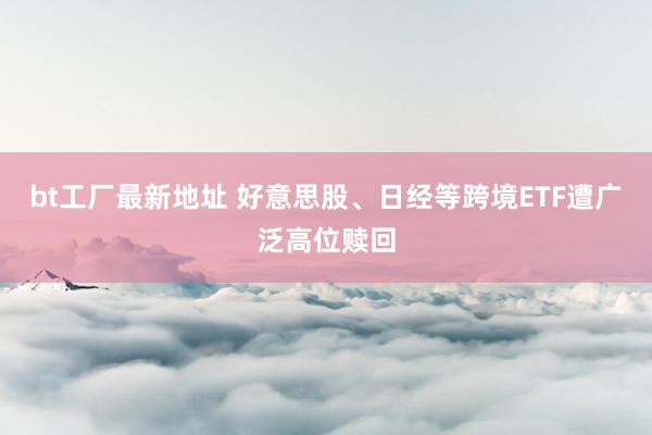 bt工厂最新地址 好意思股、日经等跨境ETF遭广泛高位赎回