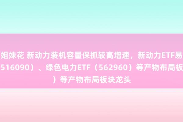 姐妹花 新动力装机容量保抓较高增速，新动力ETF易方达（516090）、绿色电力ETF（562960）等产物布局板块龙头