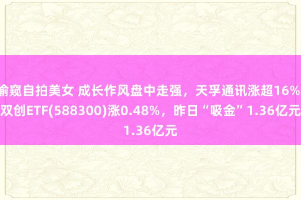 偷窥自拍美女 成长作风盘中走强，天孚通讯涨超16%，双创ETF(588300)涨0.48%，昨日“吸金”1.36亿元