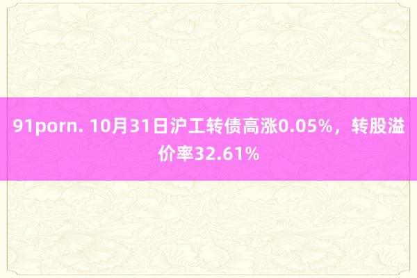 91porn. 10月31日沪工转债高涨0.05%，转股溢价率32.61%