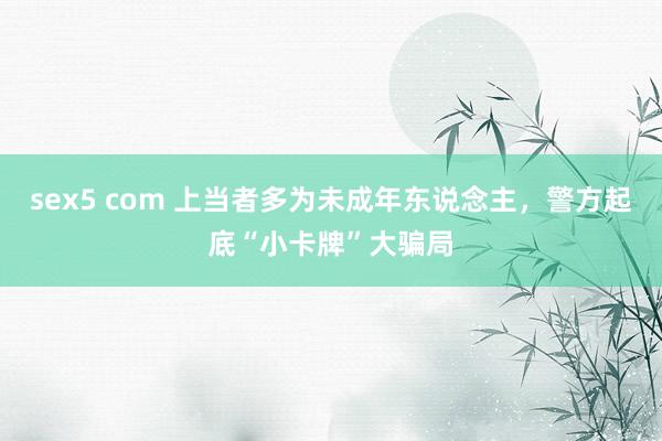 sex5 com 上当者多为未成年东说念主，警方起底“小卡牌”大骗局