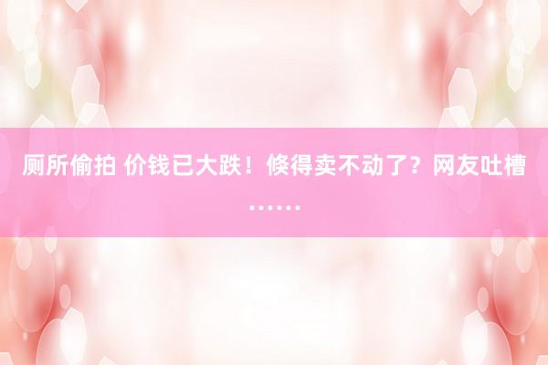 厕所偷拍 价钱已大跌！倏得卖不动了？网友吐槽……