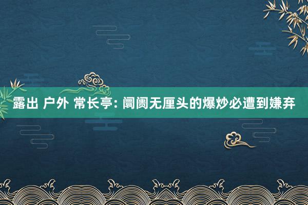 露出 户外 常长亭: 阛阓无厘头的爆炒必遭到嫌弃