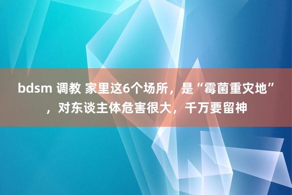 bdsm 调教 家里这6个场所，是“霉菌重灾地”，对东谈主体危害很大，千万要留神