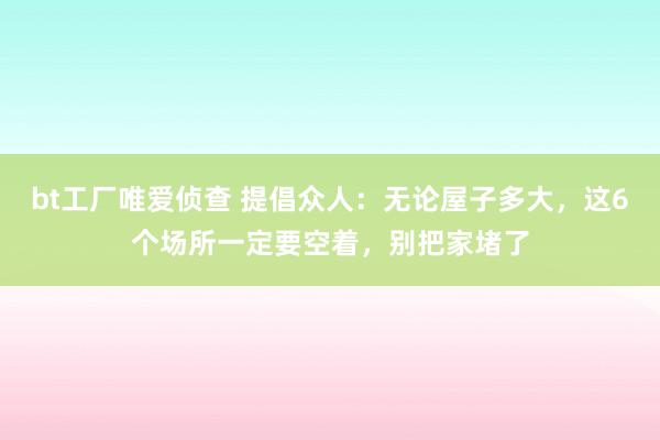 bt工厂唯爱侦查 提倡众人：无论屋子多大，这6个场所一定要空着，别把家堵了