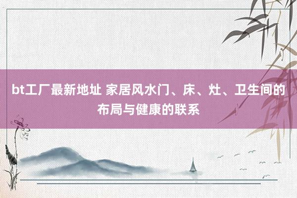 bt工厂最新地址 家居风水门、床、灶、卫生间的布局与健康的联系