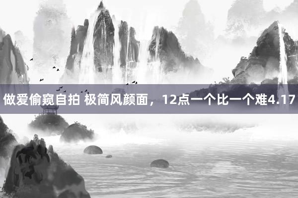 做爱偷窥自拍 极简风颜面，12点一个比一个难4.17