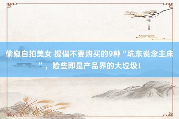 偷窥自拍美女 提倡不要购买的9种“坑东说念主床”，险些即是产品界的大垃圾！