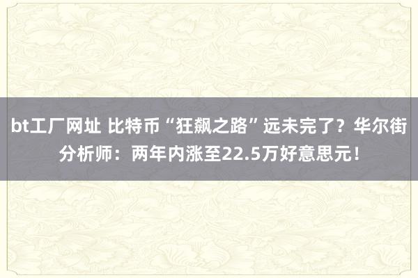 bt工厂网址 比特币“狂飙之路”远未完了？华尔街分析师：两年内涨至22.5万好意思元！