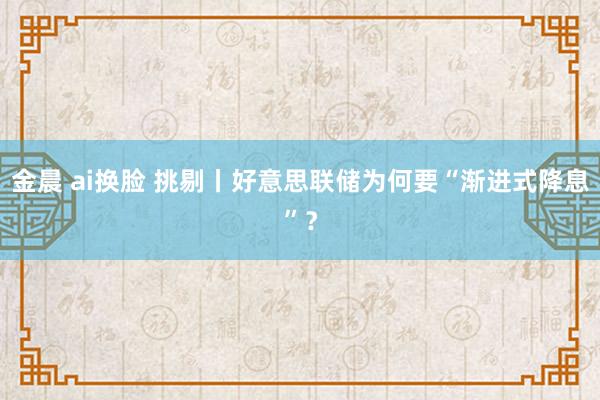 金晨 ai换脸 挑剔丨好意思联储为何要“渐进式降息”？