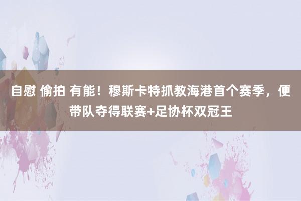 自慰 偷拍 有能！穆斯卡特抓教海港首个赛季，便带队夺得联赛+足协杯双冠王