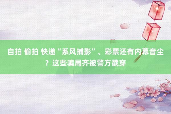 自拍 偷拍 快递“系风捕影”、彩票还有内幕音尘？这些骗局齐被警方戳穿