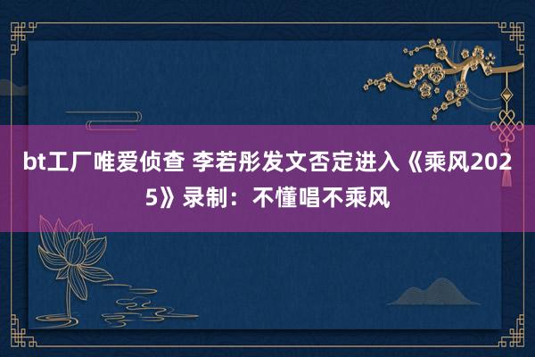 bt工厂唯爱侦查 李若彤发文否定进入《乘风2025》录制：不懂唱不乘风