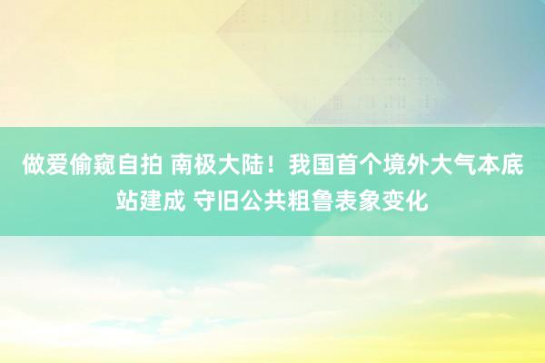 做爱偷窥自拍 南极大陆！我国首个境外大气本底站建成 守旧公共粗鲁表象变化