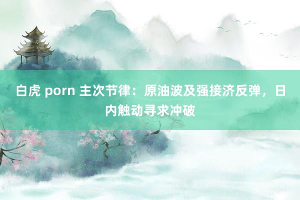 白虎 porn 主次节律：原油波及强接济反弹，日内触动寻求冲破