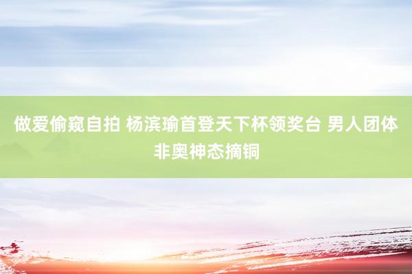 做爱偷窥自拍 杨滨瑜首登天下杯领奖台 男人团体非奥神态摘铜