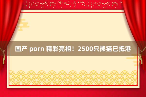 国产 porn 精彩亮相！2500只熊猫已抵港