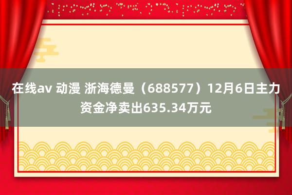 在线av 动漫 浙海德曼（688577）12月6日主力资金净卖出635.34万元