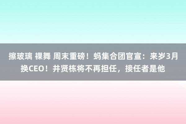 擦玻璃 裸舞 周末重磅！蚂集合团官宣：来岁3月换CEO！井贤栋将不再担任，接任者是他