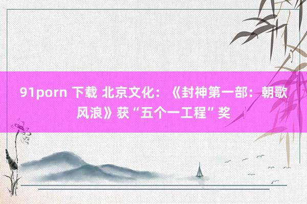 91porn 下载 北京文化：《封神第一部：朝歌风浪》获“五个一工程”奖