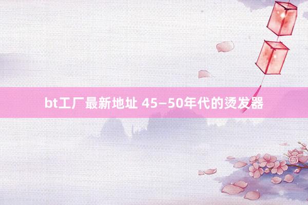 bt工厂最新地址 45—50年代的烫发器