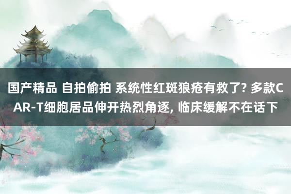 国产精品 自拍偷拍 系统性红斑狼疮有救了? 多款CAR-T细胞居品伸开热烈角逐， 临床缓解不在话下