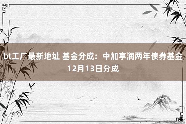 bt工厂最新地址 基金分成：中加享润两年债券基金12月13日分成