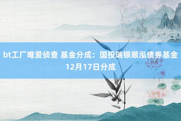bt工厂唯爱侦查 基金分成：国投瑞银顺泓债券基金12月17日分成