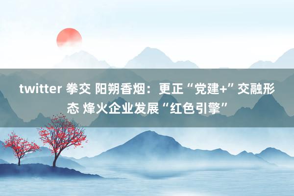twitter 拳交 阳朔香烟：更正“党建+”交融形态 烽火企业发展“红色引擎”