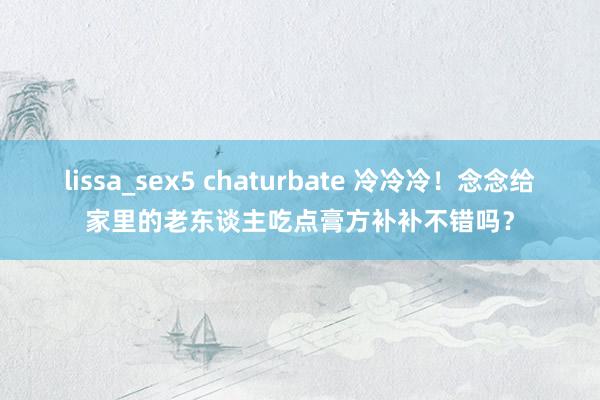 lissa_sex5 chaturbate 冷冷冷！念念给家里的老东谈主吃点膏方补补不错吗？