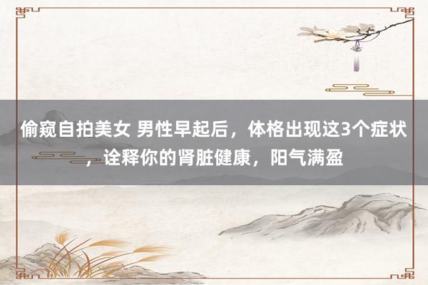 偷窥自拍美女 男性早起后，体格出现这3个症状，诠释你的肾脏健康，阳气满盈
