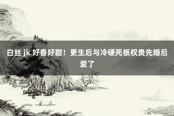 白丝 jk 好香好甜!更生后与冷硬死板权贵先婚后爱了