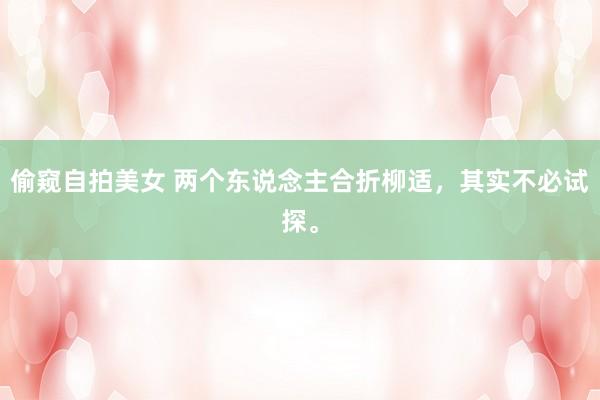 偷窥自拍美女 两个东说念主合折柳适，其实不必试探。