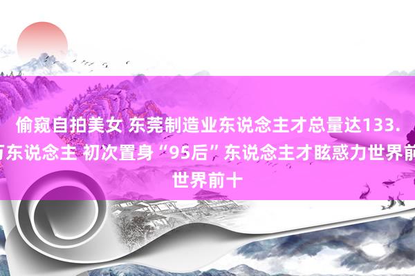 偷窥自拍美女 东莞制造业东说念主才总量达133.6万东说念主 初次置身“95后”东说念主才眩惑力世界前十