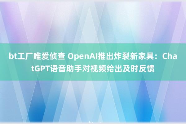 bt工厂唯爱侦查 OpenAI推出炸裂新家具：ChatGPT语音助手对视频给出及时反馈