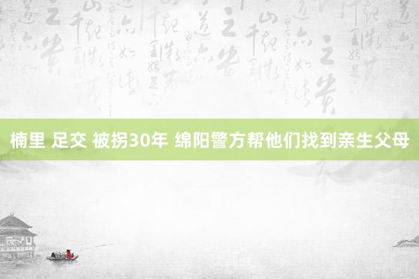 楠里 足交 被拐30年 绵阳警方帮他们找到亲生父母