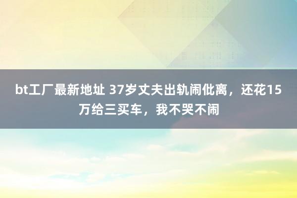 bt工厂最新地址 37岁丈夫出轨闹仳离，还花15万给三买车，我不哭不闹