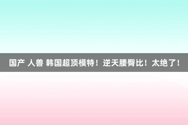 国产 人兽 韩国超顶模特！逆天腰臀比！太绝了！