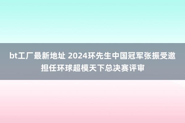 bt工厂最新地址 2024环先生中国冠军张振受邀担任环球超模天下总决赛评审