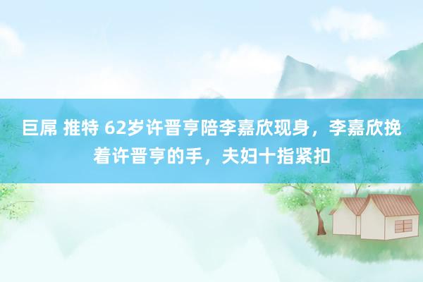 巨屌 推特 62岁许晋亨陪李嘉欣现身，李嘉欣挽着许晋亨的手，夫妇十指紧扣