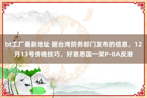 bt工厂最新地址 据台湾防务部门发布的信息，12月13号傍晚技巧，好意思国一架P-8A反潜